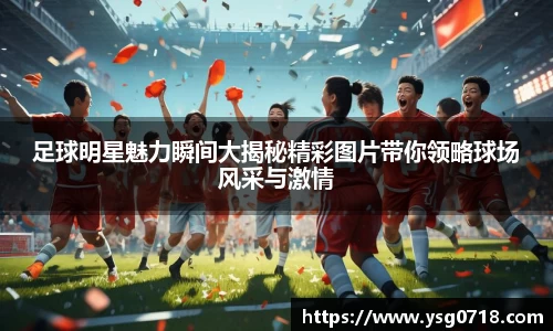 足球明星魅力瞬间大揭秘精彩图片带你领略球场风采与激情