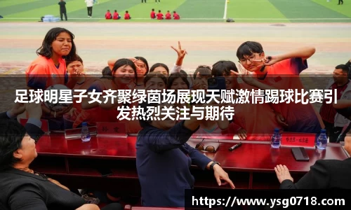 足球明星子女齐聚绿茵场展现天赋激情踢球比赛引发热烈关注与期待